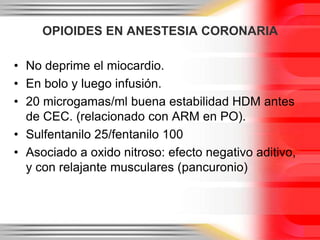 OPIOIDES EN ANESTESIA CORONARIA

• No deprime el miocardio.
• En bolo y luego infusión.
• 20 microgamas/ml buena estabilidad HDM antes
  de CEC. (relacionado con ARM en PO).
• Sulfentanilo 25/fentanilo 100
• Asociado a oxido nitroso: efecto negativo aditivo,
  y con relajante musculares (pancuronio)
 