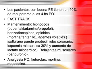 • Los pacientes con buena FE tienen un 90%
  de recuperarse a las 4 hs PO.
• FAST TRACK
• Mantenimiento: hipnóticos
  (tiopental/ketamina/propofol),
  benzodiacepinas, opioides
  (morfina/fentanilo), agentes volátiles (
  isoflurano puede producir robo coronario,
  isquemia miocardica 30% y aumento de
  lactato miocardico). Relajantes musculares
  (pancuronio).
• Analgesia PO: ketorolac, morfina,
  meperidina.
 
