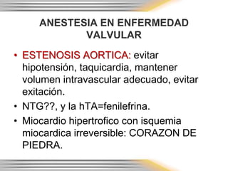 ANESTESIA EN ENFERMEDAD
            VALVULAR
• ESTENOSIS AORTICA: evitar
  hipotensión, taquicardia, mantener
  volumen intravascular adecuado, evitar
  exitación.
• NTG??, y la hTA=fenilefrina.
• Miocardio hipertrofico con isquemia
  miocardica irreversible: CORAZON DE
  PIEDRA.
 
