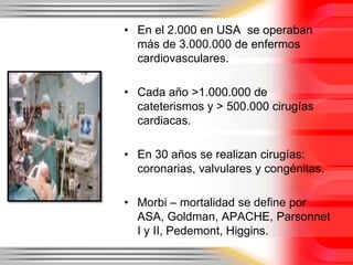 • En el 2.000 en USA se operaban
  más de 3.000.000 de enfermos
  cardiovasculares.

• Cada año >1.000.000 de
  cateterismos y > 500.000 cirugías
  cardiacas.

• En 30 años se realizan cirugías:
  coronarias, valvulares y congénitas.

• Morbi – mortalidad se define por
  ASA, Goldman, APACHE, Parsonnet
  I y II, Pedemont, Higgins.
 