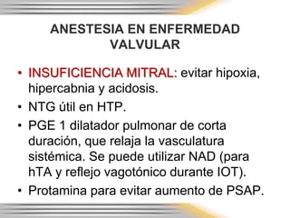 ANESTESIA EN ENFERMEDAD
            VALVULAR

• INSUFICIENCIA MITRAL: evitar hipoxia,
  hipercabnia y acidosis.
• NTG útil en HTP.
• PGE 1 dilatador pulmonar de corta
  duración, que relaja la vasculatura
  sistémica. Se puede utilizar NAD (para
  hTA y reflejo vagotónico durante IOT).
• Protamina para evitar aumento de PSAP.
 