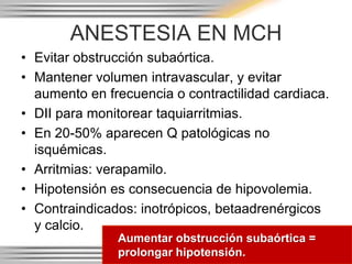 ANESTESIA EN MCH
• Evitar obstrucción subaórtica.
• Mantener volumen intravascular, y evitar
  aumento en frecuencia o contractilidad cardiaca.
• DII para monitorear taquiarritmias.
• En 20-50% aparecen Q patológicas no
  isquémicas.
• Arritmias: verapamilo.
• Hipotensión es consecuencia de hipovolemia.
• Contraindicados: inotrópicos, betaadrenérgicos
  y calcio.
               Aumentar obstrucción subaórtica =
               prolongar hipotensión.
 