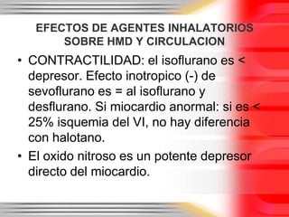 EFECTOS DE AGENTES INHALATORIOS
       SOBRE HMD Y CIRCULACION
• CONTRACTILIDAD: el isoflurano es <
  depresor. Efecto inotropico (-) de
  sevoflurano es = al isoflurano y
  desflurano. Si miocardio anormal: si es <
  25% isquemia del VI, no hay diferencia
  con halotano.
• El oxido nitroso es un potente depresor
  directo del miocardio.
 