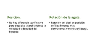 Posición.
• No hay diferencia significativa
pero decúbito lateral favorece la
velocidad y densidad del
bloqueo.
Rotación de la aguja.
• Rotación del bisel en posición
cefálica bloquea mas
dermatomas y menos unilateral.
 