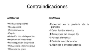 Contraindicaciones
ABSOLUTAS
Rechazo del paciente
Coagulopatía
Trombocitopenia
Sepsis
Infección sitio de la punción
Hipertensión intracraneal
Anticoagulación terapéutica
Valvulopatía estenótica grave
Hipovolemia grave
RELATIVAS
Infección en la periferia de la
punción
Dolor lumbar crónico
Resistencia del equipo Qx.
Psicosis demencia
Paciente no colaborador
Aspirinas o antiplaquetarios
 