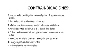 CONTRAINDICACIONES:
fractura de pelvis y las de cualquier bloqueo neuro
axial.
Falta de consentimiento paterno
Malformaciones óseas de la columna vertebral.
Antecedentes de cirugía del canal medular
Enfermedades nerviosas previas con secuelas o sin
ellas
Infecciones de la piel en la región por punzar
Coagulopatías demostrables
Hipovolemia no corregida
 