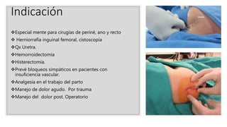 Indicación
Especial mente para cirugías de periné, ano y recto
 Herniorrafía inguinal femoral, cistoscopia
Qx Uretra.
Hemorroidectomia
Histerectomía.
Prevé bloqueos simpáticos en pacientes con
insuficiencia vascular.
Analgesia en el trabajo del parto
Manejo de dolor agudo. Por trauma
Manejo del dolor post. Operatorio
 