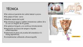 TÉCNICA
Se coloca el paciente de cubito lateral o prono
Se palpa el hiato sacro
Realizar sepsia de la piel
Se introduce aguja o catéter intravenoso calibre 18 o
23 con un Angulo de 45 grado.
Se aplana el ángulo y se continua introduciendo
Aspiración en busca de sangre o liquido
cefalorraquídeo
administra la dosis de prueba del anestésico 0.1
ml/kg (epinefrina).
complementar utilizando ultrasonografía
 