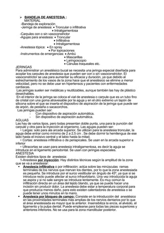  BANDEJA DE ANESTESIA :
         MATERIAL
     -Bandeja de exploración
     -Jeringa de anestesia: • Troncular o infiltrativa
                               • Intraligamentosa
    -Carpules con o sin vasoconstrictor
    -Agujas para anestesia: • Troncular
                                • Infiltrativa
                                • Intraligamentosa
    -Anestesia tópica: • En spray
                            • Por topicaciones
    -Instrumentos de emergencias: • Ambú
                                          • Mascarillas
                                          • Laringoscopio
                                          • Cánulas traqueales etc.
JERINGAS
Para administrar un anestésico bucal se necesita una jeringa especial diseñada para
acoplar los carpules de anestesia que pueden ser con o sin vasoconstrictor. El
vasoconstrictor se usa para aumentar su eficacia y duración, ya que debido al
estrechamiento de los vasos de la zona hace que el anestésico se elimine a menor
velocidad, pero no se debe usar en hipertensos y pacientes con enfermedades
cardiacas.
 Las jeringas suelen ser metálicas y reutilizables, aunque también las hay de plástico
desechables.
 En el interior de la jeringa se coloca el vial de anestesia o carpule que es un tubo fino
de cristal con una goma atravesable por la aguja y en el otro extremo un tapón de
silicona sobre el que se inserta el dispositivo de aspiración de la jeringa que puede ser
de arpón, de pestaña o sacacorchos.
  Las jeringas pueden ser:
              - Con dispositivo de aspiración automática.
              - Sin dispositivo de aspiración automática.
AGUJAS
Las hay de varios tipos, pero todas presentan doble punta, una para la punción del
carpule y otra para la inyección al organismo. Las agujas pueden ser:
    ∗ Largas: solo para ala arcada superior. Se utilizan para la anestesia troncular, la
aguja debe entrar como mínimo de 2 a 2,5 cm . Se debe dormir la hemilengua de ese
lado hasta el incisivo central y el labio hasta la mitad.
    ∗ Cortas: anestesia infiltrativa o de periapicales. Se usan en la arcada superior e
inferior
    ∗ Ultracortas se usan para anestesia intraligamentosa, es decir la aguja se
introduce en el ligamento periodontal. Se usan con jeringas especiales.
ANESTESIA
Existen distintos tipos de anestesia:
    1-Anestesia por inyección: Hay distintos técnicas según la amplitud de la zona
que se va a anestesiar:
   Anestesia infiltrativa o por infiltración: actúa sobre las minúsculas ramas
       terminales de los nervios que inervan los dientes, por lo que la zona anestesiada
       es pequeña. Se introduce por el surco vestibular en ángulo de 45º, ya que si se
       introduce recto puede afectar al surco infraorbitario. Una vez introducida la aguja
       se aspira y si no sale sangre se introduce lentamente. Es muy común la
       infiltración directa en un área del tejido blando, ya que se puede hacer una
       incisión sin producir dolor. La anestesia debe estar a temperatura corporal para
       que produzca menos daño, para esto existen calentadores de anestesia o se
       puede tener unos minutos en la mano.
   Anestesia por bloqueo de campo: Consiste en la introducción del anestésico
       en las proximidades terminales más amplias de los nervios dentarios por lo que
       el área anestesiada es mayor que la anterior. Insensibiliza la encía, el alvéolo, el
       ligamento y la pulpa dental. Puede emplearse para todas las piezas superiores y
       anteriores inferiores. No se usa para la zona mandibular posterior.
 