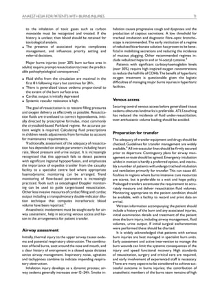 ANAESTHESIA FOR PATIENTS WITH BURNS INJURIES                                                                          71


    to the inhalation of toxic gases such as carbon           halation causes progressive cough and dyspnoea and the
    monoxide must be recognized and treated. If the           production of copious secretions. A low threshold for
    history is unclear, then blood should be retained for     tracheal intubation and diagnostic ¢bre-optic broncho-
    toxicological analysis.                                   scopy is recommended. The early institution of a regime
K   The presence of associated injuries complicates           of nebulized bicarbonate solution has proven to be bene-
    management, and in£uences priority setting and            ¢cial in mobilizing secretions and reducing the incidence
    referral decisions.                                       of mucous plugging. Other recommended regimes in-
                                                              clude nebulized heparin and or N-acetyl cysteine.3
  Major burns injuries (over 20% burn surface area in            Patients with signi¢cant carboxyhaemoglobin levels
adults) require prompt resuscitation to treat the predict-    (over 30%) require high inspired oxygen concentrations
able pathophysiological consequences.1                        to reduce the half-life of COHb.The bene¢t of hyperbaric
K   Fluid shifts from the circulation are maximal in the      oxygen treatment is questionable given the logistic
    ¢rst 8 h following injury but continue for 24 h.          di⁄culties of managing major burns injuries in hyperbaric
K   There is generalized tissue oedema proportional to        facilities.
    the extent of the burn surface area.
K   Cardiac output is initially depressed
K   Systemic vascular resistance is high.                     Venous access
   The goal of resuscitation is to restore ¢lling pressures   Securing central venous access before generalized tissue
and oxygen delivery as e¡ectively as possible. Resuscita-     oedema obscures landmarks is preferable. ATLS teaching
tion £uids are transfused to correct hypovolaemia, initi-     has reduced the incidence of £uid under-resuscitation;
ally directed by proscriptive formulae, most commonly         over-enthusiastic volume loading should be avoided.
the crystalloid-based Parkland regime. An accurate pa-
tient weight is required. Calculating £uid prescriptions
in children needs adjustments from formulae to account        Preparation for transfer
for maintenance requirements.                                 The adequacy of transfer equipment and drugs should be
   Traditionally, assessment of the adequacy of resuscita-    checked. Guidelines for transfer management are widely
tion has depended on simple parameters including heart        available.4 All intravascular lines should be ¢rmly secured
rate, blood pressure and urine output. It is increasingly     prior to departure. Contingency plans for airway man-
recognized that this approach fails to detect patients        agement enroute should be agreed. Emergency intubation
with signi¢cant regional hypoperfusion, and emphasizes        whilst in motion is hardly a preferred option, and inevita-
the importance of expedite transfer from the casualty         bly a number of patients will undergo tracheal intubation
facility to a specialist centre bed where appropriate         and ventilation primarily for transfer. This can cause dif-
haemodynamic monitoring can be arranged. Trend                ¢culties in regions where burns intensive care resources
monitoring of £ow-based parameters is increasingly            are scarce, but is preferable to a wait and hope policy.
practiced. Tools such as oesophageal Doppler monitor-         Prolonged transfers accentuate the requirement to accu-
ing can be used to guide target-based resuscitation.          rately measure and deliver resuscitation £uid volumes.
Other less invasive measures of cardiac ¢lling and cardiac    Monitoring appropriate to the patient condition should
output including a transpulmonary double-indicator dilu-      be available, with a facility to record and print data on
tion technique that computes intrathoracic blood              arrival.
volume have been reported.2                                      Written information accompanying the patient should
   Anaesthetic involvement must be sought early for air-      include a history of the burn and any associated injuries,
way assessment, help in securing venous access and liai-      initial examination details and treatment of the patient
son in the arrangements for patient transfer.                 since the burn injury, including airway management, £uid
                                                              volumes, urine output. If initial surgical escharotomies
                                                              were performed these should be charted.
Airway assessment
                                                                 It is widely acknowledged that patients with serious
Initially, thermal injury to the upper airway causes oede-    burn injuries are best managed in specialist burn units.
ma and potential respiratory obstruction. The combina-        Early assessment and active intervention to manage the
tion of facial burns, soot around the nose and mouth, and     burn wounds can limit the systemic consequences of the
a clear history of entrapment in a closed space dictates      injury and speed functional recovery. High standards
active airway management. Inspiratory noise, agitation        of resuscitation, surgery and critical care are required,
and tachypnoea combine to indicate impending respira-         and early involvement of experienced sta¡ is necessary.
tory obstruction.                                             There are many aspects to be considered to achieve suc-
   Inhalation injury develops as a dynamic process; air-      cessful outcome in burns injuries; the contribution of
way oedema generally increases over 12^24 h. Smoke in-        anaesthetic members of the burns team remains of high
 