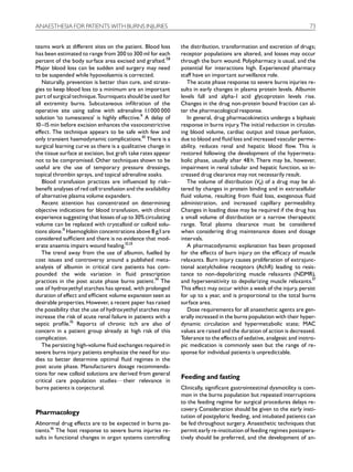 ANAESTHESIA FOR PATIENTS WITH BURNS INJURIES                                                                            73


teams work at di¡erent sites on the patient. Blood loss        the distribution, transformation and excretion of drugs;
has been estimated to range from 200 to 300 ml for each        receptor populations are altered, and losses may occur
percent of the body surface area excised and grafted.7,8       through the burn wound. Polypharmacy is usual, and the
Major blood loss can be sudden and surgery may need            potential for interactions high. Experienced pharmacy
to be suspended while hypovolaemia is corrected.               sta¡ have an important surveillance role.
   Naturally, prevention is better than cure, and strate-         The acute phase response to severe burns injuries re-
gies to keep blood loss to a minimum are an important          sults in early changes in plasma protein levels. Albumin
part of surgical technique.Tourniquets should be used for      levels fall and alpha-1 acid glycoprotein levels rise.
all extremity burns. Subcutaneous in¢ltration of the           Changes in the drug non-protein bound fraction can al-
operative site using saline with adrenaline 1:1000 000         ter the pharmacological response.
solution ‘to tumescence’ is highly e¡ective.9 A delay of          In general, drug pharmacokinetics undergo a biphasic
10 ^15 min before excision enhances the vasoconstrictive       response in burns injury. The initial reduction in circulat-
e¡ect. The technique appears to be safe with few and           ing blood volume, cardiac output and tissue perfusion,
only transient haemodynamic complications.10 There is a        due to blood and £uid loss and increased vascular perme-
surgical learning curve as there is a qualitative change in    ability, reduces renal and hepatic blood £ow. This is
the tissue surface at excision, but graft take rates appear    restored following the development of the hypermeta-
not to be compromised. Other techniques shown to be            bolic phase, usually after 48 h. There may be, however,
useful are the use of temporary pressure dressings,            impairment in renal tubular and hepatic function, so in-
topical thrombin sprays, and topical adrenaline soaks.         creased drug clearance may not necessarily result.
   Blood transfusion practices are in£uenced by risk^             The volume of distribution (Vd) of a drug may be al-
bene¢t analyses of red cell transfusion and the availability   tered by changes in protein binding and in extracellular
of alternative plasma volume expanders.                        £uid volume, resulting from £uid loss, exogenous £uid
   Recent attention has concentrated on determining            administration, and increased capillary permeability.
objective indications for blood transfusion, with clinical     Changes in loading dose may be required if the drug has
experience suggesting that losses of up to 30% circulating     a small volume of distribution or a narrow therapeutic
volume can be replaced with crystalloid or colloid solu-       range. Total plasma clearance must be considered
tions alone.11 Haemoglobin concentrations above 8 g/l are      when considering drug maintenance doses and dosage
considered su⁄cient and there is no evidence that mod-         intervals.
erate anaemia impairs wound healing.12,13                         A pharmacodynamic explanation has been proposed
   The trend away from the use of albumin, fuelled by          for the e¡ects of burn injury on the e⁄cacy of muscle
cost issues and controversy around a published meta-           relaxants. Burn injury causes proliferation of extrajunc-
analysis of albumin in critical care patients has com-         tional acetylcholine receptors (AchR) leading to resis-
pounded the wide variation in £uid prescription                tance to non-depolarizing muscle relaxants (NDMR),
practices in the post acute phase burns patient.14 The         and hypersensitivity to depolarizing muscle relaxants.17
use of hydroxyethyl starches has spread, with prolonged        This e¡ect may occur within a week of the injury, persist
duration of e¡ect and e⁄cient volume expansion seen as         for up to a year, and is proportional to the total burns
desirable properties. However, a recent paper has raised       surface area.
the possibility that the use of hydroxyethyl starches may         Dose requirements for all anaesthetic agents are gen-
increase the risk of acute renal failure in patients with a    erally increased in the burns population with their hyper-
septic pro¢le.15 Reports of chronic itch are also of           dynamic circulation and hypermetabolic state; MAC
concern in a patient group already at high risk of this        values are raised and the duration of action is decreased.
complication.                                                  Tolerance to the e¡ects of sedative, analgesic and inotro-
   The persisting high-volume £uid exchanges required in       pic medication is commonly seen but the range of re-
severe burns injury patients emphasize the need for stu-       sponse for individual patients is unpredictable.
dies to better determine optimal £uid regimes in the
post acute phase. Manufacturers dosage recommenda-
tions for new colloid solutions are derived from general
                                                               Feeding and fasting
critical care population studiesFtheir relevance in
burns patients is conjectural.                                 Clinically, signi¢cant gastrointestinal dysmotility is com-
                                                               mon in the burns population but repeated interruptions
                                                               to the feeding regime for surgical procedures delays re-
                                                               covery. Consideration should be given to the early insti-
Pharmacology
                                                               tution of postpyloric feeding, and intubated patients can
Abnormal drug e¡ects are to be expected in burns pa-           be fed throughout surgery. Anaesthetic techniques that
tients.16 The host response to severe burns injuries re-       permit early re-institution of feeding regimes postopera-
sults in functional changes in organ systems controlling       tively should be preferred, and the development of an-
 