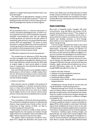 74                                                                           CURRENT ANAESTHESIA & CRITICAL CARE


tagonists to opioid-induced gastrointestinal status may        theatre team. Body areas not being operated on should
be of advantage.18                                             be kept covered, and forced air warming devices used if
  The importance of tight glycaemic control in critical        practicable. A radiant heater near the patient can be par-
care patients has recently been promoted.19,20 Clear unit      ticularly e¡ective at reducing heat loss. Intravenous £uids
feeding protocols contribute to this by reducing the inci-     should be warmed.
dence of prolonged interruptions to enteral regimes.

                                                               PAIN CONTROL
Monitoring
                                                               Burns pain is frequently poorly managed, with poor
During anaesthesia there is a continual requirement to         communication, drug side-e¡ects and anxiety and de-
monitor the patient’s physiological state, to con¢rm cor-      pression being contributory factors.22 Pain receptors in
rect equipment function, and to avoid patient awareness.       residual skin elements are stimulated, and the host re-
Accepted recommendations state that the following              sponse sensitizes receptors around the injury sites. Neu-
monitoring devices are essential to the safe conduct of        ropathic pain develops secondary to nerve damage,
anaesthesia: pulse oximetry, non-invasive blood pressure       abnormalities in nerve regeneration and central nervous
monitor, ECG and capnography.21 The extent to which            system reprogramming.
the patient is assessed beyond the minimal standards of           In the acute stage, the assessment of pain in the critical
monitoring should be determined by the patient’s medi-         care burns patient is di⁄cult as the usual signs including
cal condition and the proposed extent of surgery.              hypertension, tachycardia, sweating and agitation are
Speci¢c issues in the burns patient include                    obscured. The pattern of burns depth or area provides
K    Di⁄culties in placement of monitoring equipment.          few clues as to pain severity but e¡ective analgesia is im-
                                                               portant to prevent the physiological, functional and psy-
    The standard sites for placement of ECG electrodes         chological consequences of severe or protracted pain.
are often unavailable, and it may be di⁄cult to make the          Opioid doses titrated to response remains the main-
gel electrodes adhere to damaged skin. Options to over-        stay of therapy, and side-e¡ects must be accepted and
come these di⁄culties include attaching the ECG leads          managed. Combination therapy with low-dose ketamine
to surgical staples or steel sutures placed in burned          infusions, regular paracetamol and judicious use of non-
areas, or accepting the trace obtained by electrode pla-       steroidal in£ammatory agents can be opioid sparing,
cement at distant sites.                                       though NSAID side-e¡ects limit their use.
    Even with all limbs burned it can be possible to place a
blood pressure cu¡ and obtain a reliable reading. How-         K   Sodium and water retention.
ever, for all extensive procedures invasive measurement        K   Inhibition of renal prostaglandin production.
is indicated, with the bene¢ts of pulse-contour analysis,      K   Inhibition of platelet aggregation.
and ease of blood sampling.                                    K   Small bowel villous atrophy.
                                                               K   Extensively protein bound, so e¡ects potentiated by
K    Access to usual sites                                         hypoproteinaemia.
   Pulse oximetry may be unreliable in the presence of            Antidepressant therapy should be started early and
carboxyhaemoglobin or in shocked, vasoconstricted pa-          may be bene¢cial in improving sleep patterns.
tients or those with peripheral burns. Attachment of              Following discharge from critical care regular assess-
probes to central sites, such as ear, nose, lip, or tongue     ments of severity (those recorded by the professionals
may be helpful. Access to neck veins for central venous        generally correlate poorly with the patient’s own assess-
pressure monitoring may be precluded by burns wounds.          ment) are needed, and distinction between background
K    Temperature monitoring                                    and procedural pain is important, as di¡erent strategies
                                                               are needed for each.
   This is manadatory in all but the shortest procedures.         Background pain may be present continually. At ¢rst,
The combination of lengthy procedures in cold operating        intravenous opioids by infusion or patient-controlled an-
theatres, large exposed areas of body surface, and ad-         algesia (PCA), will be needed to control pain. Once feed-
ministration of large volumes of £uids, can lead to            ing has been established the enteral route can be used,
marked intraoperative hypothermia.                             with long acting oral opioids supplemented, as necessary,
   Infants below 6 months are unable to shiver and pro-        with shorter acting preparations for breakthrough pain.
longed hypothermia risks hypoxia and acidosis through             Procedures, including surgery, dressing changes, and
adaptive brown fat metabolism. Infants and children have       physiotherapy, may require more intense analgesia. Poor
higher relative evaporative heat loss than adults.             management can lead to a high degree of anticipatory an-
   The ambient theatre temperature should be warm,             xiety for future procedures, lowering pain tolerance, so
above 271C, despite the discomfort this causes to the          early failure is poorly tolerated. Bolus alfentanil doses
 