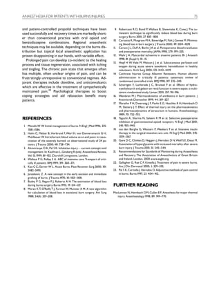 ANAESTHESIA FOR PATIENTS WITH BURNS INJURIES                                                                                                    75


and patient-controlled propofol techniques have been                       9. Robertson R D, Bond P, Wallace B, Shewmake K, Cone J. The tu-
used successfully and recovery times are markedly short-                      mescent technique to signi¢cantly reduce blood loss during burn
er than conventional practice with oral opioid and                            surgery. Burns 2001; 27: 835^ 838.
                                                                         10. Cartotto R, Musgrave M A, Beveridge M, Fish J,Gomez M. Minimiz-
benzodiazepine combinations. Regional anaesthetic                             ing blood loss in burn surgery. J Trauma 2000; 49:1034 ^1039.
techniques may be available, depending on the burns dis-                 11. Carson J L, Du¡ A, Berlin J A et al. Perioperative blood transfusion
tribution but topical local anaesthetic application has                       and postoperative mortality. JAMA1998; 279: 199^205.
proven disappointing in our hands, with variable e¡ect.                  12. Wahr J A. Myocardial ischaemia in anaemic patients. Br J Anaesth
   Prolonged pain can develop co-incident to the healing                      1998; 81 (Suppl 1): 10 ^15.
                                                                         13. Hopf H W, Viele M, Watson J J et al. Subcutaneous perfusion and
process and tissue regeneration, associated with itching                      oxygen during acute severe isovolemic hemodilution in healthy
and tingling. The chronic pain state that emerges often                       volunteers. Arch Surg 2000; 135: 1443^1449.
has multiple, often unclear origins of pain, and can be                  14. Cochrane Injuries Group Albumin Reviewers. Human albumin
frustratingly unresponsive to conventional regimes. Ad-                       administration in critically ill patients: systematic review of
                                                                              randomised controlled trials. BMJ1998; 317: 235^240.
juvant therapies include clonidine, and anticonvulsants
                                                                         15. Schortgen F, Lacherade J C, Bruneel F et al. E¡ects of hydro-
which are e¡ective in the treatment of sympathetically                        xyethylstarch and gelatin on renal function in severe sepsis: a multi-
maintained pain.23 Psychological therapies to boost                           centre randomised study. Lancet 2001; 357: 91  1^916.
coping strategies and aid relaxation bene¢t many                         16. Weinbren M J. Pharmacokinetics of antibiotics in burn patients. J
patients.                                                                     Antimicrob Chemother 1999; 44: 319^327     .
                                                                         17 Marathe P H, Dwersteg J F, Pavlin E G, Haschke R H, Heimbach D
                                                                           .
                                                                              M, Slattery J T E¡ect of thermal injury on the pharmacokinetics
                                                                                              .
                                                                              and pharmacodynamics of atracurium in humans. Anesthesiology
                                                                              1989; 70: 752^755.
REFERENCES                                                               18. Taguchi A, Sharma N, Saleem R M et al. Selective postoperative
                                                                              inhibition of gastrointestinal opioid receptors. N Engl J Med 2001;
1. Monafo W W. Initial management of burns. N Engl J Med1996; 335:            345: 935^940.
   1581^1586.                                                            19. van den Berghe G, Wouters P, Weekers F et al. Intensive insulin
2. Holm C, Melcer B, Horbrand F, Worl H, von Donnersmarck G H,                therapy in the surgical intensive care unit. N Engl J Med 2001; 345:
   Muhlbauer W. Intrathoracic blood volume as an end point in resus-          1359^1367 .
   citation of the severely burned: an observational study of 24 pa-     20. Gore D C, Chinkes D, Heggers J, Herndon D N, Wolf S E, Desai M.
   tients. J Trauma 2000; 48: 728 ^734.                                       Association of hyperglycemia with increased mortality after severe
3. Akinniranye O A, Pal S K. Inhalation injuryFcurrent concepts and           burn injury. J Trauma 2001; 51: 540 ^544.
   management. In: Kaufman L,Ginsberg R (eds). Anaesthesia Review,       21. Recommendations for Standards of Monitoring during Anaesthesia
   Vol.15,1999; 81^102. Churchill Livingstone. London.                        and Recovery. The Association of Anaesthetists of Great Britain
4. Wallace P G, Ridley S A. ABC of intensive care. Transport of criti-        and Ireland, London, 2000 www.aagbi.org.
   cally ill patients. BMJ1999; 319: 368 ^371.                           22. Gallagher G, Rae C P, Kinsella J. Treatment of pain in severe burns.
5. Kao C C,Garner W L. Acute Burns. Plast Reconstr Surg 2000; 101:            Am J Clin Dermatol 2000; 1: 329^335.
   2482^2493.                                                            23. Pal S K,Cortiella J, Herndon D. Adjunctive methods of pain control
6. Janzekovic Z. A new concept in the early excision and immediate            in burns. Burns 1997; 23: 404 ^ 412.
   grafting of burns. J Trauma 1970; 10: 1103^1108.
7 Budny P G, Regan P J, Roberts A H. The estimation of blood loss
 .
   during burns surgery. Burns 1993; 19:134 ^137 .                       FURTHER READING
8. Moran K T, O’ReillyT J, Furman W, Munster A M. A new algorithm
   for calculation of blood loss in excisional burn surgery. Am Surg     MacLennan N, Heimbach D M,Cullen B F. Anesthesia for major thermal
   1988; 54(4): 207^208.                                                    injury. Anesthesiology 1998; 89: 749^770.
 