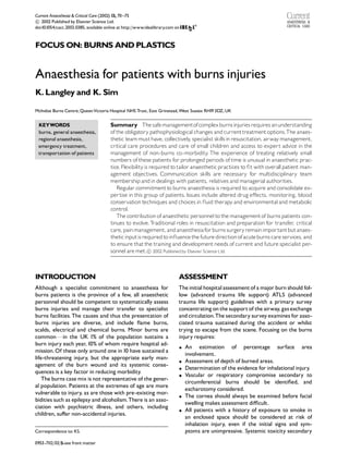 Current Anaesthesia & Critical Care (2002) 13, 70 ^75

 2002 Published by Elsevier Science Ltd.
c
doi:10.1054/cacc.2002.0385, available online at http://www.idealibrary.com on



FOCUS ON: BURNS AND PLASTICS


Anaesthesia for patients with burns injuries
K. Langley and K. Sim

McIndoe Burns Centre, QueenVictoria Hospital NHS Trust, East Grinstead, West Sussex RH19 3DZ, UK


 KEYWORDS                               Summary The safe managementofcomplex burnsinjuriesrequires anunderstanding
 burns, general anaesthesia,            of the obligatory pathophysiological changes and currenttreatment options.The anaes-
 regional anaesthesia,                  thetic team must have, collectively specialist skillsin resuscitation, airway management,
                                                                                ,
 emergency treatment,                   critical care procedures and care of small children and access to expert advice in the
 transportation of patients             management of non-burns co-morbidity The experience of treating relatively small
                                                                                        .
                                        numbers of these patients for prolonged periods of time is unusual in anaesthetic prac-
                                        tice. Flexibility is required to tailor anaesthetic practices to ¢t with overall patient man-
                                        agement objectives. Communication skills are necessary for multidisciplinary team
                                        membership and in dealings with patients, relatives and managerial authorities.
                                           Regular commitment to burns anaesthesia is required to acquire and consolidate ex-
                                        pertise in this group of patients. Issues include altered drug e¡ects, monitoring, blood
                                        conservation techniques and choices in £uid therapy and environmental and metabolic
                                        control.
                                           The contribution of anaesthetic personnel to the management of burns patients con-
                                        tinues to evolve. T    raditional roles in resuscitation and preparation for transfer, critical
                                        care, pain management, and anaesthesia for burns surgeryremainimportant but anaes-
                                        thetic inputisrequired to in£uence the future direction of acute burns care services, and
                                        to ensure that the training and development needs of current and future specialist per-
                                        sonnel are met.
 2002 Published by Elsevier Science Ltd.
                                                            c




INTRODUCTION                                                                ASSESSMENT
Although a specialist commitment to anaesthesia for                         The initial hospital assessment of a major burn should fol-
burns patients is the province of a few, all anaesthetic                    low (advanced trauma life support) ATLS (advanced
personnel should be competent to systematically assess                      trauma life support) guidelines with a primary survey
burns injuries and manage their transfer to specialist                      concentrating on the support of the airway, gas exchange
burns facilities. The causes and thus the presentation of                   and circulation.The secondary survey examines for asso-
burns injuries are diverse, and include £ame burns,                         ciated trauma sustained during the accident or whilst
scalds, electrical and chemical burns. Minor burns are                      trying to escape from the scene. Focusing on the burns
commonFin the UK 1% of the population sustains a                            injury requires:
burn injury each year, 10% of whom require hospital ad-
                                                                            K   An estimation of percentage surface area
mission. Of these only around one in 10 have sustained a
                                                                                involvement.
life-threatening injury, but the appropriate early man-
                                                                            K   Assessment of depth of burned areas.
agement of the burn wound and its systemic conse-
                                                                            K   Determination of the evidence for inhalational injury.
quences is a key factor in reducing morbidity.
                                                                            K   Vascular or respiratory compromise secondary to
   The burns case mix is not representative of the gener-
                                                                                circumferential burns should be identi¢ed, and
al population. Patients at the extremes of age are more
                                                                                escharotomy considered.
vulnerable to injury, as are those with pre-existing mor-
                                                                            K   The cornea should always be examined before facial
bidities such as epilepsy and alcoholism.There is an asso-
                                                                                swelling makes assessment di⁄cult.
ciation with psychiatric illness, and others, including
                                                                            K   All patients with a history of exposure to smoke in
children, su¡er non-accidental injuries.
                                                                                an enclosed space should be considered at risk of
                                                                                inhalation injury, even if the initial signs and sym-
Correspondence to: KS.                                                          ptoms are unimpressive. Systemic toxicity secondary

0953-7112/02/$-see front matter
 