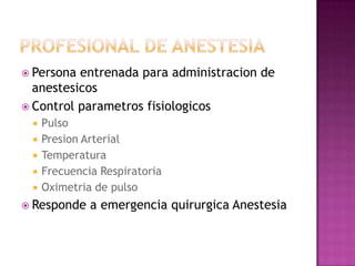  Persona entrenada para administracion de
  anestesicos
 Control parametros fisiologicos
    Pulso
    Presion Arterial
    Temperatura
    Frecuencia Respiratoria
    Oximetria de pulso
 Responde    a emergencia quirurgica Anestesia
 