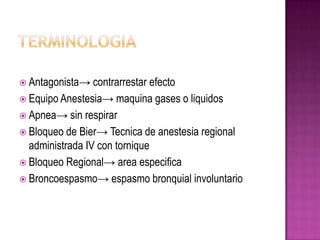  Antagonista→ contrarrestar  efecto
 Equipo Anestesia→ maquina gases o liquidos
 Apnea→ sin respirar
 Bloqueo de Bier→ Tecnica de anestesia regional
  administrada IV con tornique
 Bloqueo Regional→ area especifica
 Broncoespasmo→ espasmo bronquial involuntario
 