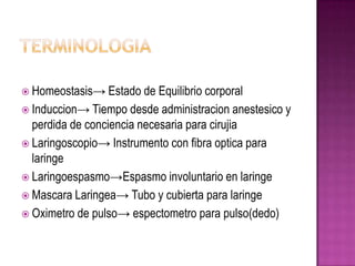 Homeostasis→ Estado    de Equilibrio corporal
 Induccion→ Tiempo desde administracion anestesico y
  perdida de conciencia necesaria para cirujia
 Laringoscopio→ Instrumento con fibra optica para
  laringe
 Laringoespasmo→Espasmo involuntario en laringe
 Mascara Laringea→ Tubo y cubierta para laringe
 Oximetro de pulso→ espectometro para pulso(dedo)
 