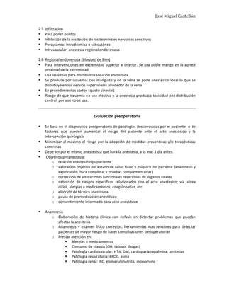 José	
  Miguel	
  Castellón	
  
2.5 Infiltración	
  
• Para	
  poner	
  puntos	
  
• Inhibición	
  de	
  la	
  excitación	
  de	
  los	
  terminales	
  nerviosos	
  sensitivos	
  
• Percutánea:	
  intradérmica	
  o	
  subcutánea	
  
• Intravascular:	
  anestesia	
  regional	
  endovenosa	
  
	
  
2.6 Regional	
  endovenosa	
  (bloqueo	
  de	
  Bier)	
  
• Para	
  intervenciones	
  en	
  extremidad	
  superior	
  e	
  inferior.	
  Se	
  usa	
  doble	
  mango	
  en	
  la	
  apreté	
  
proximal	
  de	
  la	
  extremidad	
  
• Usa	
  las	
  venas	
  para	
  distribuir	
  la	
  solución	
  anestésica	
  
• Se	
  produce	
  por	
  isquemia	
  con	
  manguito	
  y	
  en	
  la	
  vena	
  se	
  pone	
  anestésico	
  local	
  lo	
  que	
  se	
  
distribuye	
  en	
  los	
  nervios	
  superficiales	
  alrededor	
  de	
  la	
  vena	
  
• En	
  procedimientos	
  cortos	
  (quiste	
  sinovial)	
  
• Riesgo	
  de	
  que	
  isquemia	
  no	
  sea	
  efectiva	
  y	
  la	
  anestesia	
  produzca	
  toxicidad	
  por	
  distribución	
  	
  
central,	
  por	
  eso	
  no	
  se	
  usa.	
  
	
  
	
  
Evaluación	
  preoperatoria	
  
	
  
• Se	
  basa	
  en	
  el	
  diagnostico	
  preoperatorio	
  de	
  patologías	
  desconocidas	
  por	
  el	
  paciente	
  	
  o	
  de	
  
factores	
   que	
   pueden	
   aumentar	
   el	
   riesgo	
   del	
   paciente	
   ante	
   el	
   acto	
   anestésico	
   y	
   la	
  
intervención	
  quirúrgico	
  
• Minimizar	
  al	
  máximo	
  el	
  riesgo	
  por	
  la	
  adopción	
  de	
  medidas	
  preventivas	
  y/o	
  terapéuticas	
  
concretas	
  
• Debe	
  ser	
  por	
  el	
  mismo	
  anestesista	
  que	
  hará	
  la	
  anestesia,	
  a	
  lo	
  mas	
  1	
  día	
  antes.	
  
• 	
  Objetivos	
  preanestesia:	
  
o relación	
  anestesiólogo-­‐paciente	
  
o valoración	
  objetiva	
  del	
  estado	
  de	
  salud	
  físico	
  y	
  psíquico	
  del	
  paciente	
  (anamnesis	
  y	
  
exploración	
  física	
  completa,	
  y	
  pruebas	
  complementarias)	
  
o corrección	
  de	
  alteraciones	
  funcionales	
  reversibles	
  de	
  órganos	
  vitales	
  
o detección	
   de	
   riesgos	
   específicos	
   relacionados	
   con	
   el	
   acto	
   anestésico:	
   vía	
   aérea	
  
difícil,	
  alergias	
  a	
  medicamentos,	
  coagulopatias,	
  etc	
  
o elección	
  de	
  técnica	
  anestésica	
  	
  
o pauta	
  de	
  premedicacion	
  anestésica	
  
o consentimiento	
  informado	
  para	
  acto	
  anestésico	
  
	
  
• Anamnesis	
  
o Elaboración	
   de	
   historia	
   clínica	
   con	
   énfasis	
   en	
   detectar	
   problemas	
   que	
   puedan	
  
afectar	
  la	
  anestesia	
  
o Anamnesis	
  +	
  examen	
  físico	
  correctos:	
  herramientas	
  mas	
  sensibles	
  para	
  detectar	
  
pacientes	
  de	
  mayor	
  riesgo	
  de	
  hacer	
  complicaciones	
  perioperatorias	
  
o Prestar	
  atención	
  en:	
  
§ Alergias	
  a	
  medicamentos	
  
§ Consumo	
  de	
  tóxicos	
  (OH,	
  tabaco,	
  drogas)	
  
§ Patología	
  cardiovascular:	
  HTA,	
  DM,	
  cardiopatía	
  isquémica,	
  arritmias	
  
§ Patología	
  respiratoria:	
  EPOC,	
  asma	
  
§ Patología	
  renal:	
  IRC,	
  glomerulonefritis,	
  monorreno	
  
 