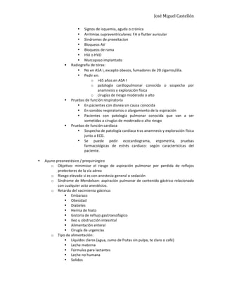José	
  Miguel	
  Castellón	
  
• Signos	
  de	
  isquemia,	
  aguda	
  o	
  crónica	
  
• Arritmias	
  supraventriculares:	
  FA	
  o	
  flutter	
  auricular	
  
• Síndromes	
  de	
  preexitacion	
  
• Bloqueos	
  AV	
  
• Bloqueos	
  de	
  rama	
  
• HVI	
  o	
  HVD	
  
• Marcapaso	
  implantado	
  
§ Radiografía	
  de	
  tórax:	
  
• No	
  en	
  ASA	
  I,	
  excepto	
  obesos,	
  fumadores	
  de	
  20	
  cigarros/día.	
  	
  
• Pedir	
  en:	
  
o >65	
  años	
  en	
  ASA	
  I	
  	
  
o patología	
   cardiopulmonar	
   conocida	
   o	
   sospecha	
   por	
  
anamnesis	
  y	
  exploración	
  física	
  
o cirugías	
  de	
  riesgo	
  moderado	
  o	
  alto	
  
§ Pruebas	
  de	
  función	
  respiratoria	
  
• En	
  pacientes	
  con	
  disnea	
  sin	
  causa	
  conocida	
  
• En	
  sonidos	
  respiratorios	
  o	
  alargamiento	
  de	
  la	
  espiración	
  
• Pacientes	
   con	
   patología	
   pulmonar	
   conocida	
   que	
   van	
   a	
   ser	
  
sometidas	
  a	
  cirugías	
  de	
  moderado	
  o	
  alto	
  riesgo	
  
§ Pruebas	
  de	
  función	
  cardiaca	
  
• Sospecha	
  de	
  patología	
  cardiaca	
  tras	
  anamnesis	
  y	
  exploración	
  física	
  
junto	
  a	
  ECG.	
  
• Se	
   puede	
   pedir	
   ecocardiograma,	
   ergometría,	
   pruebas	
  
farmacológicas	
   de	
   estrés	
   cardiaco:	
   según	
   características	
   del	
  
paciente.	
  
	
  
• Ayuno	
  preanestésico	
  /	
  prequirúrgico	
  
o Objetivo:	
   minimizar	
   el	
   riesgo	
   de	
   aspiración	
   pulmonar	
   por	
   perdida	
   de	
   reflejos	
  
protectores	
  de	
  la	
  vía	
  aérea	
  
o Riesgo	
  elevado	
  si	
  es	
  con	
  anestesia	
  general	
  o	
  sedación	
  
o Síndrome	
  de	
  Mendelson:	
  aspiración	
  pulmonar	
  de	
  contenido	
  gástrico	
  relacionado	
  
con	
  cualquier	
  acto	
  anestésico.	
  
o Retardo	
  del	
  vacimiento	
  gástrico:	
  
§ Embarazo	
  	
  
§ Obesidad	
  
§ Diabetes	
  
§ Hernia	
  de	
  hiato	
  
§ Gistoria	
  de	
  reflujo	
  gastroesofágico	
  
§ Ileo	
  u	
  obstrucción	
  intesintal	
  
§ Alimentación	
  enteral	
  
§ Cirugía	
  de	
  urgencias	
  
o Tipo	
  de	
  alimentación:	
  
§ Líquidos	
  claros	
  (agua,	
  zumo	
  de	
  frutas	
  sin	
  pulpa,	
  te	
  claro	
  o	
  café)	
  
§ Leche	
  materna	
  
§ Formulas	
  para	
  lactantes	
  
§ Leche	
  no	
  humana	
  
§ Solidos	
  
 