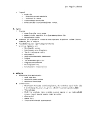 José	
  Miguel	
  Castellón	
  
• Personal:	
  
o Capacitado	
  
o 1	
  enfermera	
  pro	
  cada	
  3-­‐4	
  camas	
  
o 1	
  auxiliar	
  por	
  6-­‐7	
  camas	
  
o supervisado	
  por	
  anestesista	
  
o tiene	
  que	
  haber	
  un	
  cirujano	
  disponible	
  siempre.	
  
	
  
	
  
b. Ingreso	
  
• Criterios:	
  	
  
o Capaz	
  de	
  ventilar	
  (no	
  en	
  apnea)	
  
o Ojala	
  con	
  todos	
  sus	
  reflejos	
  de	
  la	
  vía	
  aérea	
  superior	
  estables	
  
o Hemodinamia	
  estable	
  
• Problemas	
  que	
  se	
  presentan	
  cuando	
  se	
  lleva	
  al	
  paciente	
  de	
  pabellón	
  a	
  UCPA:	
  Distancia,	
  
obstáculos,	
  falta	
  de	
  personal.	
  
• Traslado	
  tiene	
  que	
  ser	
  supervisado	
  por	
  anestesista	
  
• Se	
  entrega	
  al	
  paciente	
  con:	
  
o Identificación:	
  nombre	
  
o Especialidad	
  a	
  cargo	
  del	
  paciente	
  
o Tipo	
  de	
  cirugía	
  que	
  se	
  realizo	
  
o Antecedentes	
  
o Medicamentos	
  tomados	
  previamente	
  
o Alergias	
  
o Tipo	
  de	
  anestesia	
  que	
  se	
  uso	
  
o Sangrado	
  intraoperatorio	
  
o Diuresis	
  (si	
  se	
  medio)	
  
o Complicaciones	
  intraoperatorias	
  
	
  
	
  
c. Vigilancia	
  
• 3	
  formas	
  de	
  vigilar	
  a	
  un	
  paciente	
  
o Mirar	
  al	
  paciente	
  
o Monitorización	
  no	
  invasiva	
  
o Monitorización	
  invasiva.	
  
• Monitorización:	
  
o Observación:	
  hidratado,	
  apremio	
  respiratorio,	
  etc.	
  Control	
  de	
  signos	
  vitales	
  cada	
  
5-­‐15	
  minutos	
  (pulso,	
  saturación,	
  presión	
  arterial,	
  frecuencia	
  respiratoria,	
  ECG)	
  	
  
o Oxigenoterapia	
  
o Medir	
  nivel	
  sensitivo	
  y	
  motor:	
  si	
  recibió	
  anestesia	
  regional	
  hay	
  que	
  medir	
  cada	
  15	
  
minutos	
  si	
  puede	
  levantar	
  los	
  pies,	
  mover	
  las	
  rodillas.	
  
o Globo	
  vesical	
  
o Evaluar	
  dolor	
  	
  
o Vigilancia	
  del	
  sangrado	
  postoperatorio	
  
	
  
	
  
	
  
	
  
	
  
 