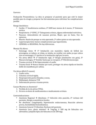 José	
  Miguel	
  Castellón	
  
Guevara:	
  
	
  
Evaluación	
   Preanestésica:	
   La	
   idea	
   es	
   preparar	
   al	
   paciente	
   para	
   que	
   esté	
   lo	
   mejor	
  
posible	
  para	
  la	
  cirugía	
  y	
  preparar	
  las	
  herramientas	
  para	
  enfrentar	
  las	
  complicaciones	
  
posible	
  
	
  
Riesgo	
  Anestésico:	
  
• Cardio:	
  1º	
  Insuficiencia	
  cardiaca,	
  2º	
  IAM	
  hace	
  menos	
  de	
  6	
  meses,	
  3º	
  Estenosis	
  
aortica.	
  
• Respiratorio:	
  1º	
  EPOC,	
  2º	
  Tabaquismo	
  crónico,	
  alguna	
  enfermedad	
  restrictiva.	
  
• Nauseas:	
   Antecedentes	
   de	
   nauseas	
   previas,	
   Mujer,	
   que	
   no	
   fume,	
   Uso	
   de	
  
opiaceos.	
  
• Muerte:	
  Razón	
  de	
  porque	
  se	
  esta	
  operando,	
  2º	
  sobre	
  quien	
  se	
  esta	
  operando.	
  
• Laparoscopia	
  tiene	
  menos	
  complicaciones	
  que	
  laparotomía.	
  
• GENERAL	
  vs	
  REGIONAL:	
  No	
  hay	
  diferencias.	
  
	
  
Manejo	
  Vía	
  Aérea:	
  
• Estomago	
   Lleno	
   à	
   1º	
   Intubación	
   con	
   maniobra	
   rápida	
   de	
   Sellick	
   (se	
  
preoxigena,	
  se	
  induce,	
  se	
  relaja,	
  se	
  intuba,	
  no	
  ventilar	
  con	
  ambu	
  ya	
  que	
  coloca	
  
aire	
  en	
  estomago).	
  2º	
  opción	
  es	
  la	
  intubación	
  vigil	
  por	
  la	
  nariz.	
  
• Vía	
   aérea	
   difícil	
   à	
   1º	
   Intubación	
   vigil,	
   2º	
   Boogie	
   (intubación	
   con	
   guía),	
   3º	
  
Mascara	
  laringea,	
  4º	
  Ventilar	
  hasta	
  que	
  se	
  recupere,	
  5º	
  Fibrobroncoscopia	
  
• Trauma	
  cervical	
  à	
  No	
  hiperextender	
  el	
  cuello	
  
• Trauma	
  facial	
  à	
  Nunca	
  intubar	
  por	
  nariz,	
  proteger	
  vía	
  aérea	
  rápida	
  en	
  función	
  
doble	
  de	
  mandíbula	
  por	
  asfixia.	
  
	
  
Via	
  Aérea	
  difícil	
  (5	
  causas)	
  
1. Cuello	
  corto,	
  	
  
2. Columna	
  cervical	
  rigida,	
  	
  
3. Desproporción	
  partes	
  blandas	
  y	
  oseas,	
  
4. Mallampati,	
  distancia	
  T-­‐M	
  
5. Deformación	
  previa	
  o	
  trauma	
  previo.	
  
	
  
Causas	
  Muertes	
  en	
  Anestesia?	
  
1. Perdida	
  de	
  la	
  vía	
  aérea	
  (70%).	
  
2. Errores	
  en	
  dosis	
  de	
  medicamentos	
  o	
  medicamento	
  erróneo.	
  
	
  
Contraindicaciones:	
  
• Anestesia	
   Regional	
   à	
   Absolutas:	
   1º	
   Infección	
   sitio	
   punción,	
   2º	
   rechazo	
   del	
  
paciente,	
  Alergia	
  a	
  anestésicos	
  locales.	
  
• No	
   absolutas:	
   Coagulopatía,	
   hipertensión	
   endocraneana,	
   Reacción	
   adversa	
  
previa,	
  Inestabilidad	
  hemodinámica.	
  
• Anestesia	
  General	
  à	
  Absoluta:	
  Rechazo	
  del	
  paciente.	
  
• Anestesia	
   Loca	
   ¿dosis	
   máxima?	
   à	
   7mg/kg,	
   ó	
   500	
   mg	
   de	
   lidocaína	
   con	
  
adrenalina.	
  (ampolla	
  típica	
  de	
  lidocaína	
  es	
  de	
  200	
  mg).	
  
 