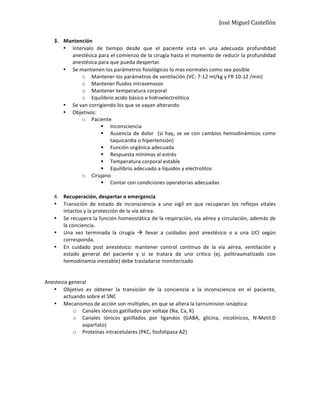 José	
  Miguel	
  Castellón	
  
3. Mantención	
  	
  
• Intervalo	
   de	
   tiempo	
   desde	
   que	
   el	
   paciente	
   esta	
   en	
   una	
   adecuada	
   profundidad	
  
anestésica	
  para	
  el	
  comienzo	
  de	
  la	
  cirugía	
  hasta	
  el	
  momento	
  de	
  reducir	
  la	
  profundidad	
  
anestésica	
  para	
  que	
  pueda	
  despertar.	
  	
  
• Se	
  mantienen	
  los	
  parámetros	
  fisiológicos	
  lo	
  mas	
  normales	
  como	
  sea	
  posible	
  	
  
o Mantener	
  los	
  parámetros	
  de	
  ventilación	
  (VC:	
  7-­‐12	
  ml/kg	
  y	
  FR	
  10-­‐12	
  /min)	
  
o Mantener	
  fluidos	
  intravenosos	
  	
  
o Mantener	
  temperatura	
  corporal	
  
o Equilibrio	
  acido	
  básico	
  e	
  hidroelectrolitico	
  
• Se	
  van	
  corrigiendo	
  los	
  que	
  se	
  vayan	
  alterando	
  
• Objetivos:	
  
o Paciente	
  
§ Inconsciencia	
  
§ Ausencia	
  de	
  dolor	
  	
  (si	
  hay,	
  se	
  ve	
  con	
  cambios	
  hemodinámicos	
  como	
  
taquicardia	
  o	
  hipertensión)	
  
§ Función	
  orgánica	
  adecuada	
  
§ Respuesta	
  mínimas	
  al	
  estrés	
  
§ Temperatura	
  corporal	
  estable	
  	
  
§ Equilibrio	
  adecuado	
  a	
  líquidos	
  y	
  electrolitos	
  
o Cirujano	
  
§ Contar	
  con	
  condiciones	
  operatorias	
  adecuadas	
  
	
  
4. Recuperación,	
  despertar	
  o	
  emergencia	
  	
  
• Transición	
   de	
   estado	
   de	
   inconsciencia	
   a	
   uno	
   vigil	
   en	
   que	
   recuperan	
   los	
   reflejos	
   vitales	
  
intactos	
  y	
  la	
  protección	
  de	
  la	
  vía	
  aérea.	
  
• Se	
  recupera	
  la	
  función	
  homeostática	
  de	
  la	
  respiración,	
  vía	
  aérea	
  y	
  circulación,	
  además	
  de	
  
la	
  conciencia.	
  
• Una	
   vez	
   terminada	
   la	
   cirugía	
   à	
   llevar	
   a	
   cuidados	
   post	
   anestésico	
   o	
   a	
   una	
   UCI	
   según	
  
corresponda.	
  
• En	
   cuidado	
   post	
   anestésico:	
   mantener	
   control	
   continuo	
   de	
   la	
   vía	
   aérea,	
   ventilación	
   y	
  
estado	
   general	
   del	
   paciente	
   y	
   si	
   se	
   tratara	
   de	
   uno	
   critico	
   (ej.	
   politraumatizado	
   con	
  
hemodinamia	
  inestable)	
  debe	
  trasladarse	
  monitorizado	
  	
  
	
  
	
  
Anestesia	
  general	
  
• Objetivo	
   es	
   obtener	
   la	
   transición	
   de	
   la	
   conciencia	
   a	
   la	
   inconsciencia	
   en	
   el	
   paciente,	
  
actuando	
  sobre	
  el	
  SNC	
  
• Mecanismos	
  de	
  acción	
  son	
  múltiples,	
  en	
  que	
  se	
  altera	
  la	
  tarnsimision	
  sináptica:	
  
o Canales	
  iónicos	
  gatillados	
  por	
  voltaje	
  (Na,	
  Ca,	
  K)	
  
o Canales	
   iónicos	
   gatillados	
   por	
   ligandos	
   (GABA,	
   glicina,	
   nicotínicos,	
   N-­‐Metil.D	
  
aspartato)	
  
o Proteínas	
  intracelulares	
  (PKC,	
  fosfolipasa	
  A2)	
  
	
  
	
  
	
  
	
  
	
  
 