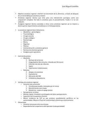 José	
  Miguel	
  Castellón	
  
	
  
• Objetivo	
  anestesia	
  regional:	
  interferir	
  la	
  transmisión	
  de	
  la	
  aferencia,	
  a	
  través	
  de	
  bloqueo	
  
de	
  un	
  nervio	
  (bloqueo	
  sensitivo	
  y	
  motor)	
  
• Anestesia	
   regional:	
   técnica	
   que	
   sirve	
   para	
   una	
   intervención	
   quirúrgica	
   como	
   una	
  
amputación	
   completo.	
   Da	
   toda	
   la	
   anestesia	
   para	
   el	
   procedimiento.	
   Puede	
   ir	
   o	
   no	
   con	
  
sedación.	
  
• Analgesia	
   regional:	
   técnica	
   asociadas	
   a	
   otras	
   como	
   anestesia	
   regional,	
   así	
   se	
   mejora	
   y	
  
disminuye	
  los	
  requerimientos	
  anestésicos	
  en	
  el	
  intraoperatoria.	
  
	
  
• La	
  anestesia	
  regional	
  tiene	
  indicaciones	
  
o Obstétrica	
  –	
  ginecológica	
  
o Traumatológica	
  
o Cirugía	
  vascular	
  
o Cirugía	
  urológica	
  
o Neurocirugía	
  
o Mama	
  
o Digestivo	
  
o Plástica	
  
o Contraindicación	
  a	
  anestesia	
  general	
  
o Rechazo	
  de	
  anestesia	
  general	
  
o Analgesia	
  post	
  operatoria	
  
	
  
• Contraindicaciones	
  
o Absolutas	
  
§ Rechazo	
  de	
  la	
  técnica	
  
§ Coagulopatias	
  (de	
  consumo,	
  inducida	
  por	
  fármacos)	
  
§ Infección	
  del	
  sitio	
  de	
  infección	
  
§ Sepsis	
  
§ Hipertension	
  endocraneana	
  
o Relativas	
  
§ Alergia	
  a	
  la	
  anestesia	
  
§ Hipovolemia	
  
§ Alteración	
  del	
  SNC	
  
§ Inhibidores	
  plaquetarios	
  
	
  
• Ventajas	
  de	
  anestesia	
  regional	
  
o Paciente	
  esta	
  consciente	
  
§ Vía	
  aérea	
  permeable,	
  manejada	
  por	
  el	
  mismo	
  
§ Monitorización	
  mas	
  simple	
  
§ Obstetricia:	
  mejora	
  el	
  apego	
  precoz.	
  	
  
o Recuperación	
  sin	
  dolor	
  
o Manejo	
  rápido,	
  inmediato	
  y	
  prolongado	
  del	
  dolor	
  postoperatorio	
  
o Supresión	
  de	
  la	
  respuestas	
  al	
  estrés	
  
o Menor	
   incidencia	
   de	
   TVP	
   ya	
   que	
   produce	
   vasodilatación	
   periférica	
   en	
   las	
  
extremidades.	
  Mejora	
  el	
  flujo	
  de	
  la	
  extremidad	
  y	
  disminuye	
  estancamiento.	
  
• Desventajas	
  
o Paciente	
  consciente	
  esta	
  mas	
  ansioso	
  
o Dependiente	
  de	
  la	
  experiencia	
  del	
  operador	
  (subespecialidad)	
  
 