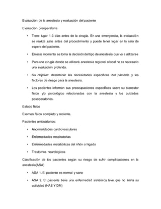 Evaluación de la anestesia y evaluación del paciente
Evaluación preoperatoria
• Tiene lugar 1-3 días antes de la cirugía. En una emergencia, la evaluación
se realiza justo antes del procedimiento y puede tener lugar en la sala de
espera del paciente.
• En este momento se toma la decisióndel tipo de anestesia que va a utilizarse
• Para una cirugía donde se utilizará anestesia regional o local no es necesario
una evaluación profunda.
• Su objetivo: determinar las necesidades específicas del paciente y los
factores de riesgo para la anestesia.
• Los pacientes informan sus preocupaciones específicas sobre su bienestar
físico y/o psicológico relacionadas con la anestesia y los cuidados
posoperatorios.
Estado físico
Examen físico completo y reciente.
Pacientes ambulatorios:
• Anormalidades cardiovasculares
• Enfermedades respiratorias
• Enfermedades metabólicas del riñón o hígado
• Trastornos neurológicos
Clasificación de los pacientes según su riesgo de sufrir complicaciones en la
anestesia(ASA)
• ASA 1. El paciente es normal y sano
• ASA 2. El paciente tiene una enfermedad sistémica leve que no limita su
actividad (HAS Y DM)
 