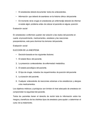 • El anestesista deberá documentar todos los antecedentes.
• Información que deberá de asentarse en la historia clínica del paciente
• En momento de la cirugía en anestesista y/o enfermer@ deberán de informar
si existe algún problema antes de colocar al paciente en alguna posición
Evaluación social
En anestesista o enfermero pueden dar solución a las dudas del paciente en
cuanto al procedimiento, medicamentos, anestesia y las reacciones
posoperatorias, esto para disminuir los temores del paciente.
Evaluación social
ELECCION DE LA ANESTESIA
• Decisión basada en los siguientes factores:
1. El estado físico del paciente.
2. La presencia o antecedentes de enfermedad metabólica.
3. El estado psicológico del paciente.
4. El tipo de cirugía, incluidos los requerimientos de posición del paciente
5. La duración del paciente.
6. Cualquier antecedente de reacciones adversas a los anestésicos y alergias
a los medicamentos.
Los objetivos médicos y quirúrgicos son brindar el nivel adecuado de anestesia sin
comprometer la seguridad del paciente.
Todos los pacientes tienen el derecho de recibir toda la información sobre los
riesgos y beneficios de los distintos tipos de anestesia para ayudar a determinar el
curso de su tratamiento.
 