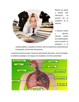 Realice las tareas
y busque más
información de
acuerdo con su
evaluación de la
situación.
 Atención directa
y atención
indirecta. Ambas
son fundamentales
para la curación, la
protección o el
cuidado paliativo y requieren el mismo nivel de compromiso profesional para
la seguridad y el bienestar del paciente.
La atención directa es activa. Precisa el conocimiento del cuerpo, como la fisiología,
la anatomía patológica, los riesgos y los resultados. De forma sistemática.
 