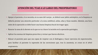 • Apoyar al paciente, sí se necesita, en su aseo del cuerpo , se deberá usar jabón antiséptico, en la limpieza se
debería prestar una atención particular a la zona umbilical, axilas, uñas y fosas nasales. Además, una hora
antes de la operación se debe hacer una buena limpieza bucal sin tragar agua.
• Rasurar la zona de la dermis en la que se va a hacer la incisión en la operación quirúrgica.
• Aplicar los enemas de limpieza prescritos y revisar que fueron efectivos.
• Educar al paciente para que sea capaz de respirar con el diafragma y hacer ejercicios de expectoración,
para facilitar al paciente la supresión de las secreciones que, tras la anestesia, se crean en el árbol
respiratorio.
ATENCIÓN DEL TCAE A LO LARGO DEL PREOPERATORIO
 