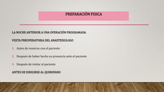 LA NOCHE ANTERIOR A UNA OPERACIÓN PROGRAMADA
VISITA PREOPERATORIA DEL ANASTESIOLOGO
1. Antes de reunirse con el paciente
2. Después de haber hecho su presencia ante el paciente
3. Después de visitar al paciente
ANTES DE DIRIGIRSE AL QUIROFANO
PREPARACIÓN FISICA
 