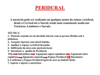 PERIDURAL
A anestesia pode ser realizada em qualquer ponto da coluna vertebral,
desde a Cervical até a Sacral; sendo mais comumente usada nas
Torácicas, Lombares e Sacrais.
TÉCNICA:
1. Paciente sentado ou em decubito lateral, com as pernas fletidas sob o
abdomen,
2. Assepsia rigorosa com alcool iodado,
3. Apalpar o espaço vertebral desejado,
4. Infiltração da área com anestesia local,
5. Introduzir a agulha de Peridural,
Pele Subcutâneo Ligamento supra espinhoso Ligamento inter
espinhoso ligamento amarelo Espaço Peridural Duramater
6. Confirmar o Espaço Peridural (gota de soro ou êmbolo fácil),
7. Aspirar e injetar o anestésico.
 