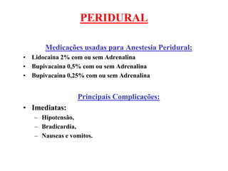 PERIDURAL
Medicações usadas para Anestesia Peridural:
• Lidocaina 2% com ou sem Adrenalina
• Bupivacaina 0,5% com ou sem Adrenalina
• Bupivacaina 0,25% com ou sem Adrenalina
Principais Complicações:
• Imediatas:
– Hipotensão,
– Bradicardia,
– Nauseas e vomitos.
 