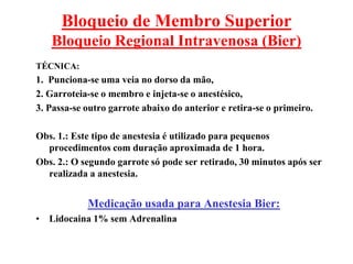 Bloqueio de Membro Superior
Bloqueio Regional Intravenosa (Bier)
TÉCNICA:
1. Punciona-se uma veia no dorso da mão,
2. Garroteia-se o membro e injeta-se o anestésico,
3. Passa-se outro garrote abaixo do anterior e retira-se o primeiro.
Obs. 1.: Este tipo de anestesia é utilizado para pequenos
procedimentos com duração aproximada de 1 hora.
Obs. 2.: O segundo garrote só pode ser retirado, 30 minutos após ser
realizada a anestesia.
Medicação usada para Anestesia Bier:
• Lidocaina 1% sem Adrenalina
 