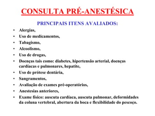 CONSULTA PRÉ-ANESTÉSICA
PRINCIPAIS ITENS AVALIADOS:
• Alergias,
• Uso de medicamentos,
• Tabagismo,
• Alcoolismo,
• Uso de drogas,
• Doenças tais como: diabetes, hipertensão arterial, doenças
cardíacas e pulmonares, hepatite,
• Uso de prótese dentária,
• Sangramentos,
• Avaliação de exames pré-operatórios,
• Anestesias anteriores,
• Exame físico: auscuta cardíaca, auscuta pulmonar, deformidades
da coluna vertebral, abertura da boca e flexibilidade do pescoço.
 
