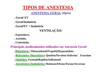 TIPOS DE ANESTESIA
ANESTESIA GERAL (tipos)
. Geral/ EV
. Geral/Inalatória
. Geral/EV + Inalatória
VENTILAÇÃO:
. Espontânea,
. Assistida,
. Controlada.
Principais medicamentos utilizados em Anestesia Geral:
. Hipnóticos: Thionembutal/Propofol/Hypnomidate
. Relaxantes Musculares: Quelicin/Pavulon/Aloferine/ Tracrium
. Opióides: Fentanil/Rapifen/Sulfentanil
. Anestésicos Inalatórios: Halotano/Efrane/Forane/Sevorane
 