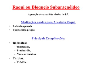 Raqui ou Bloqueio Subaracnóideo
A punção deve ser feita abaixo de L2.
Medicações usadas para Anestesia Raqui:
• Lidocaina pesada
• Bupivacaina pesada
Principais Complicações:
• Imediatas:
– Hipotensão,
– Bradicardia,
– Nausea e vomitos.
• Tardias:
– Cefaléia.
 
