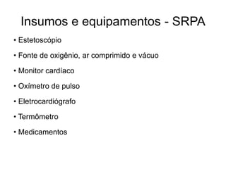 Insumos e equipamentos - SRPA
• Estetoscópio
• Fonte de oxigênio, ar comprimido e vácuo
• Monitor cardíaco
• Oxímetro de pulso
• Eletrocardiógrafo
• Termômetro
• Medicamentos
 