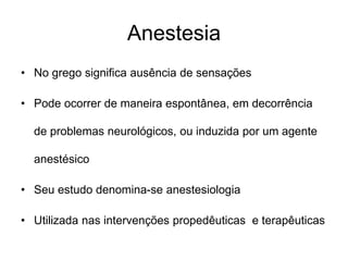 Anestesia
• No grego significa ausência de sensações
• Pode ocorrer de maneira espontânea, em decorrência
de problemas neurológicos, ou induzida por um agente
anestésico
• Seu estudo denomina-se anestesiologia
• Utilizada nas intervenções propedêuticas e terapêuticas
 