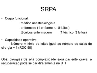 SRPA
• Corpo funcional:
médico anestesiologista
enfermeiro (1 enfermeiro: 8 leitos)
técnicos enfermagem (1 técnico: 3 leitos)
• Capacidade operativa:
Número mínimo de leitos igual ao número de salas de
cirurgia + 1 (RDC 50)
Obs: cirurgias de alta complexidade e/ou paciente grave, a
recuperação pode se dar diretamente na UTI
 
