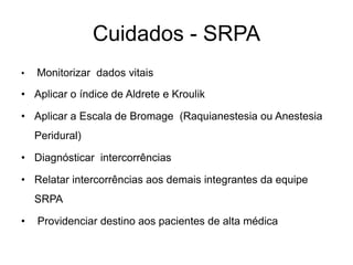 Cuidados - SRPA
• Monitorizar dados vitais
• Aplicar o índice de Aldrete e Kroulik
• Aplicar a Escala de Bromage (Raquianestesia ou Anestesia
Peridural)
• Diagnósticar intercorrências
• Relatar intercorrências aos demais integrantes da equipe
SRPA
• Providenciar destino aos pacientes de alta médica
 