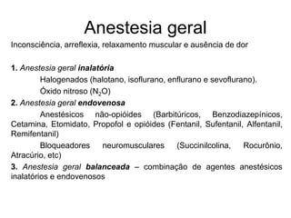 Anestesia geral
Inconsciência, arreflexia, relaxamento muscular e ausência de dor
1. Anestesia geral inalatória
Halogenados (halotano, isoflurano, enflurano e sevoflurano).
Óxido nitroso (N2O)
2. Anestesia geral endovenosa
Anestésicos não-opióides (Barbitúricos, Benzodiazepínicos,
Cetamina, Etomidato, Propofol e opióides (Fentanil, Sufentanil, Alfentanil,
Remifentanil)
Bloqueadores neuromusculares (Succinilcolina, Rocurônio,
Atracúrio, etc)
3. Anestesia geral balanceada – combinação de agentes anestésicos
inalatórios e endovenosos
 