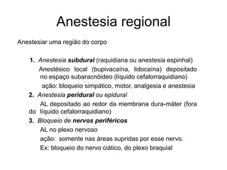 Anestesia regional
Anestesiar uma região do corpo
1. Anestesia subdural (raquidiana ou anestesia espinhal)
Anestésico local (bupivacaína, lidocaína) depositado
no espaço subaracnóideo (líquido cefalorraquidiano)
ação: bloqueio simpático, motor, analgesia e anestesia
2. Anestesia peridural ou epidural
AL depositado ao redor da membrana dura-máter (fora
do líquido cefalorraquidiano)
3. Bloqueio de nervos periféricos
AL no plexo nervoso
ação: somente nas áreas supridas por esse nervo.
Ex: bloqueio do nervo ciático, do plexo braquial
 