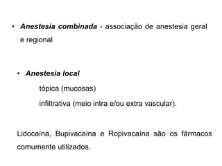 • Anestesia combinada - associação de anestesia geral
e regional
• Anestesia local
tópica (mucosas)
infiltrativa (meio intra e/ou extra vascular).
Lidocaína, Bupivacaína e Ropivacaína são os fármacos
comumente utilizados.
 