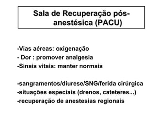 -Vias aéreas: oxigenação
- Dor : promover analgesia
-Sinais vitais: manter normais
-sangramentos/diurese/SNG/ferida cirúrgica
-situações especiais (drenos, cateteres...)
-recuperação de anestesias regionais
Sala de Recuperação pós-Sala de Recuperação pós-
anestésica (PACU)anestésica (PACU)
 