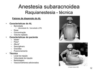 12
Anestesia subaracnoidea
Raquianestesia - técnica
Fatores de dispersão do AL
• Características do AL
– Baricidade
• (densidade AL / densidade LCR)
– Dose
– Concentração
– Volume injetado
• Características do paciente
– Idade*
– Peso*
– Altura*
– Sexo/gênero
– Gravidez
– Posicionamento
• Técnica
– Local da injeção
– Velocidade da injeção
– Barbotagem
– Vasoconstritores adicionados
 