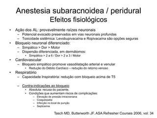 Anestesia subaracnoidea / peridural
Efeitos fisiológicos
• Ação dos AL: provavelmente raízes neuronais
– Potencial evocado preservados em vias neuronais profundas
– Toxicidade sistêmica: Levobupivacaína e Ropivacaína são opções seguras
• Bloqueio neuronal diferenciado:
– Simpático > Dor > Motor
– Dispersão diferenciada, em dermátomos:
• Simpático > 2 a 6 / Dor > 2 a 3 / Motor
• Cardiovascular
– Bloqueio simpático promove vasodilatação arterial e venular
• Redução do Débito Cardíaco – redução do retorno venoso
• Respiratório
– Capacidade Inspiratória: redução com bloqueio acima de T5
– Contra-indicações ao bloqueio
• Absoluta: recusa do paciente.
• Condições que aumentam riscos de complicações:
– Elevação de pressão intracraniana
– Coagulopatia
– Infecção no local de punção
– Septicemia
Tasch MD, Butterworth JF. ASA Refresher Courses 2006, vol: 34
 