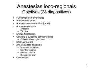 2
Anestesias loco-regionais
Objetivos (28 diapositivos)
• Fundamentos e evidências
• Anestésicos locais
• Anestesia subaracnoidea (raqui)
• Anestesia peridural
– Anatomia
– Técnica
• Efeitos fisiológicos
• Controle e cuidados perioperatórios
– Cefaléia pós-punção dural
• Ultrassonografia
• Anestesia loco-regionais
– Anatomia de plexos
– Membro superior
– Membro inferior
– Bloqueio de Bier
• Conclusões
 
