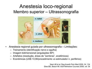 n. radial
n. ulnar
n. mediano
Anestesia loco-regional
Membro superior – Ultrassonografia
Neal JM et al. Reg Anesth Pain Med 2009, 34: 134
Sites BD, Beach MI. ASA Refresher Courses 2008, vol: 36
• Anestesia regional guiada por ultrassonografia – Limitações:
– Treinamento (identificação nervo e agulha)
– Imagem bidimensional (angulações 90º)
– Artefatos (resolução, áreas de “sombras”, anatômicos)
– Econômicas (US$ 13,90/procedimento vs estimulador n. periférico)
 